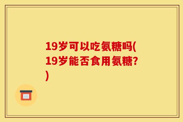 19岁可以吃氨糖吗(19岁能否食用氨糖？)