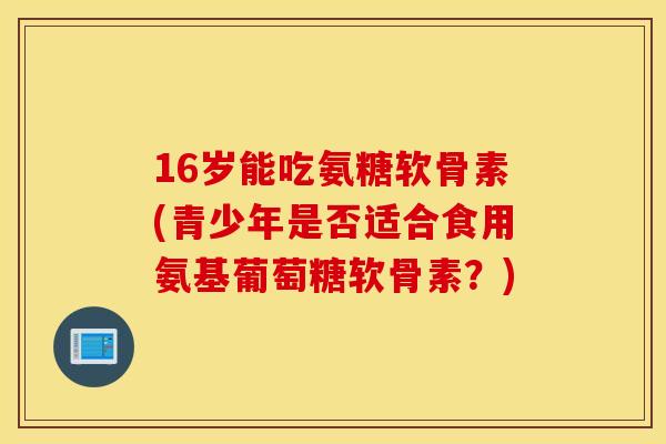 16岁能吃氨糖软骨素(青少年是否适合食用氨基葡萄糖软骨素?) 16岁能吃氨糖软骨素(青少年是否适合食用氨基葡萄糖软骨素?)