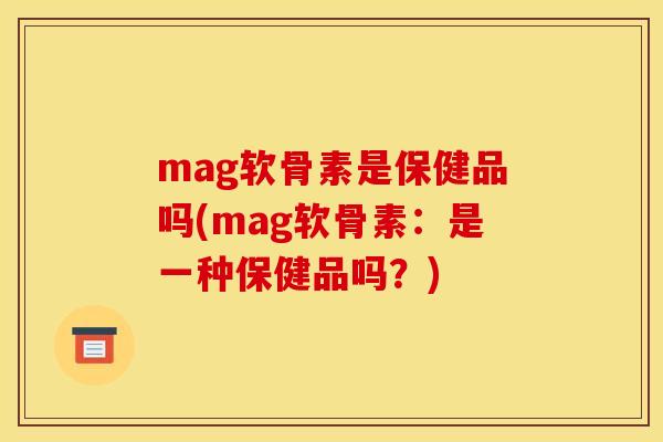 mag软骨素是保健品吗(mag软骨素：是一种保健品吗？)