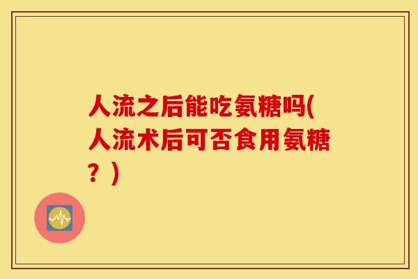 人流之后能吃氨糖吗(人流术后可否食用氨糖？)
