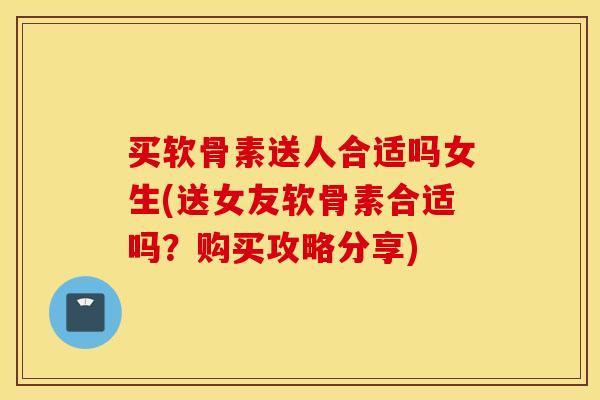买软骨素送人合适吗女生(送女友软骨素合适吗？购买攻略分享)
