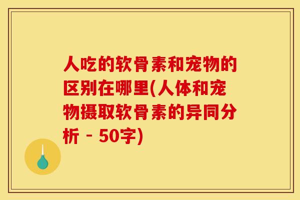 人吃的软骨素和宠物的区别在哪里(人体和宠物摄取软骨素的异同分析 - 50字)