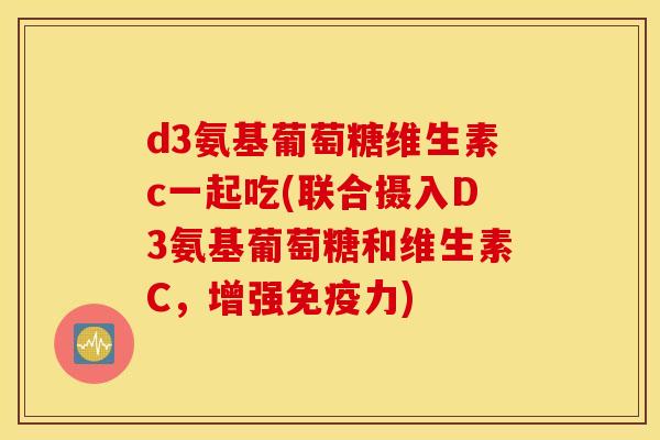 d3氨基葡萄糖维生素c一起吃(联合摄入D3氨基葡萄糖和维生素C，增强免疫力)