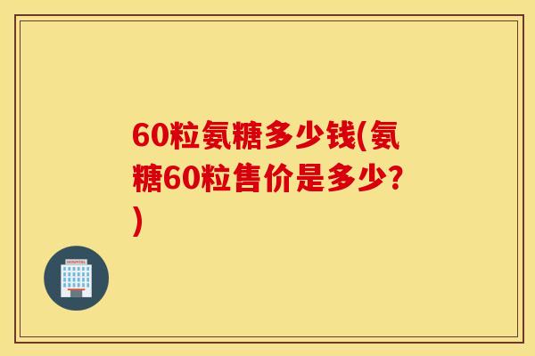 60粒氨糖多少钱(氨糖60粒售价是多少？)