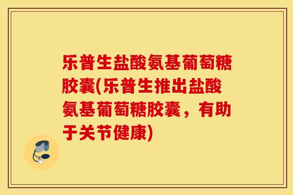 乐普生盐酸氨基葡萄糖胶囊(乐普生推出盐酸氨基葡萄糖胶囊，有助于关节健康)