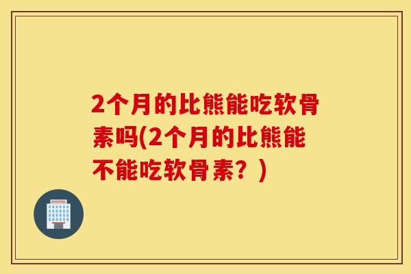 2个月的比熊能吃软骨素吗(2个月的比熊能不能吃软骨素？)
