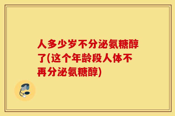人多少岁不分泌氨糖醇了(这个年龄段人体不再分泌氨糖醇)