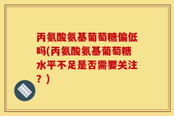 丙氨酸氨基葡萄糖偏低吗(丙氨酸氨基葡萄糖水平不足是否需要关注？)