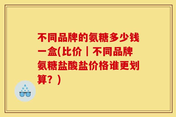 不同品牌的氨糖多少钱一盒(比价｜不同品牌氨糖盐酸盐价格谁更划算？)