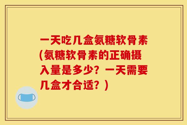 一天吃几盒氨糖软骨素(氨糖软骨素的正确摄入量是多少？一天需要几盒才合适？)