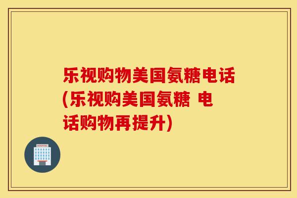 乐视购物美国氨糖电话(乐视购美国氨糖 电话购物再提升)