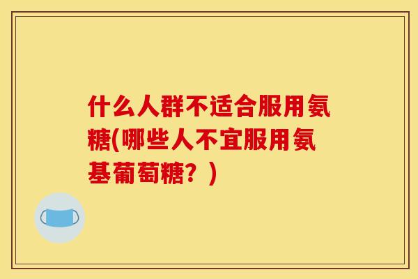 什么人群不适合服用氨糖(哪些人不宜服用氨基葡萄糖？)