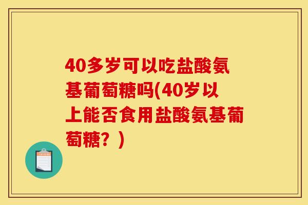 40多岁可以吃盐酸氨基葡萄糖吗(40岁以上能否食用盐酸氨基葡萄糖？)