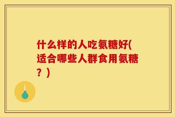 什么样的人吃氨糖好(适合哪些人群食用氨糖？)