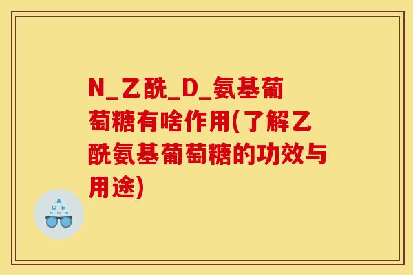 N_乙酰_D_氨基葡萄糖有啥作用(了解乙酰氨基葡萄糖的功效与用途) N_乙酰_D_氨基葡萄糖有啥作用(了解乙酰氨基葡萄糖的功效与用途)
