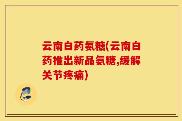 云南白药氨糖(云南白药推出新品氨糖,缓解关节疼痛)