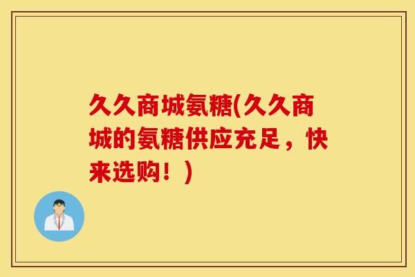 久久商城氨糖(久久商城的氨糖供应充足，快来选购！)