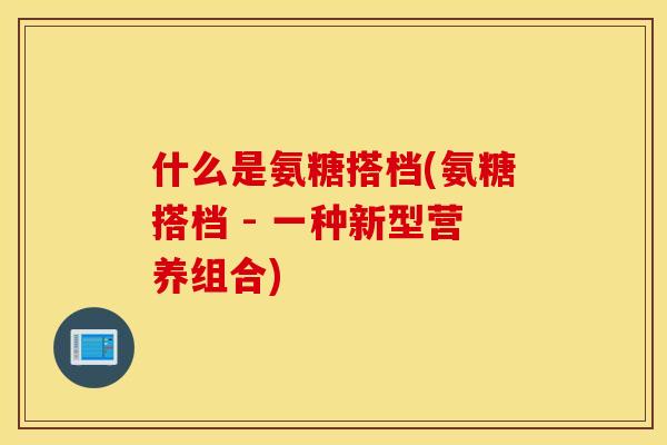 什么是氨糖搭档(氨糖搭档 - 一种新型营养组合)