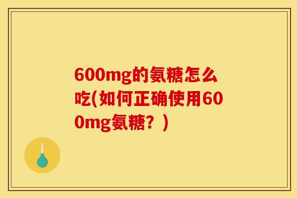 600mg的氨糖怎么吃(如何正确使用600mg氨糖？)