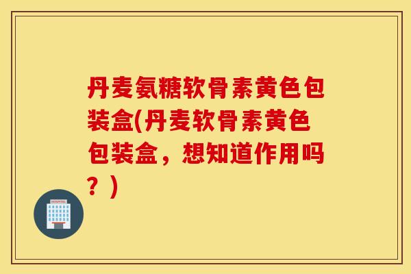 丹麦氨糖软骨素黄色包装盒(丹麦软骨素黄色包装盒，想知道作用吗？)
