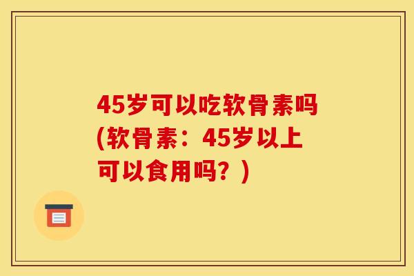 45岁可以吃软骨素吗(软骨素：45岁以上可以食用吗？)