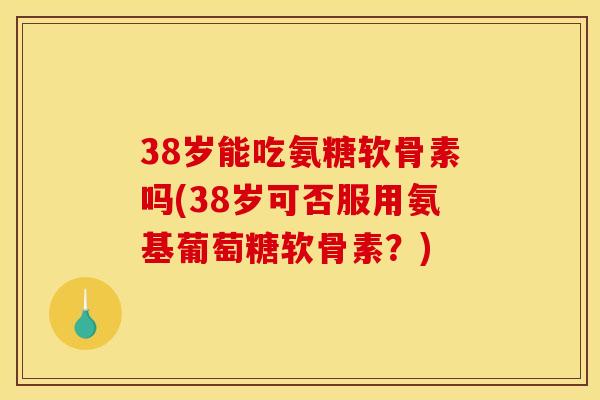 38岁能吃氨糖软骨素吗(38岁可否服用氨基葡萄糖软骨素？)