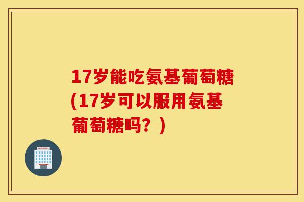 17岁能吃氨基葡萄糖(17岁可以服用氨基葡萄糖吗？)