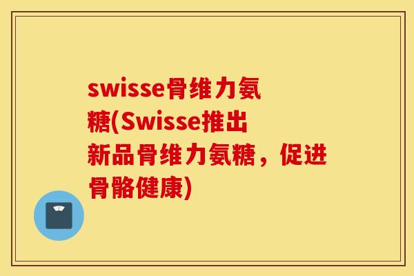 swisse骨维力氨糖(Swisse推出新品骨维力氨糖，促进骨骼健康)
