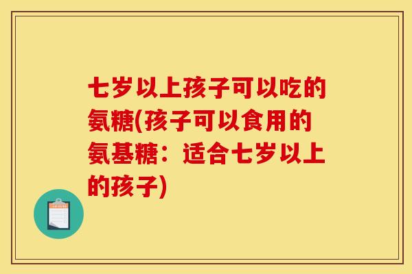 七岁以上孩子可以吃的氨糖(孩子可以食用的氨基糖：适合七岁以上的孩子)