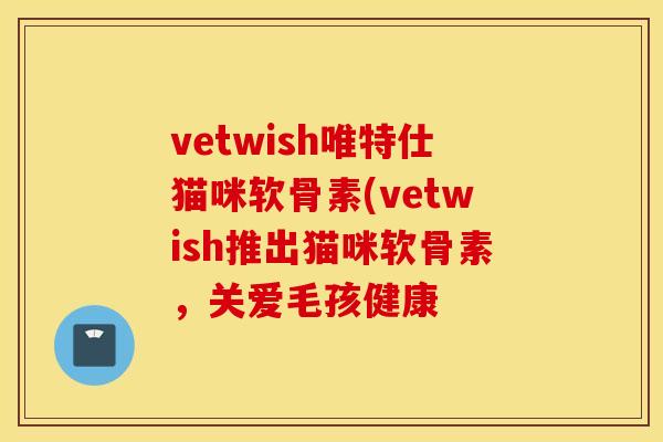 vetwish唯特仕猫咪软骨素(vetwish推出猫咪软骨素，关爱毛孩健康