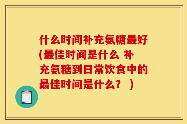 什么时间补充氨糖最好(最佳时间是什么 补充氨糖到日常饮食中的最佳时间是什么？ )