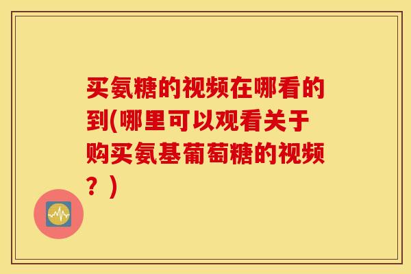 买氨糖的视频在哪看的到(哪里可以观看关于购买氨基葡萄糖的视频？)