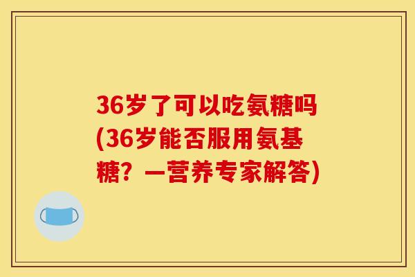 36岁了可以吃氨糖吗(36岁能否服用氨基糖？—营养专家解答)