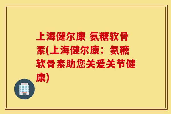 上海健尔康 氨糖软骨素(上海健尔康：氨糖软骨素助您关爱关节健康)