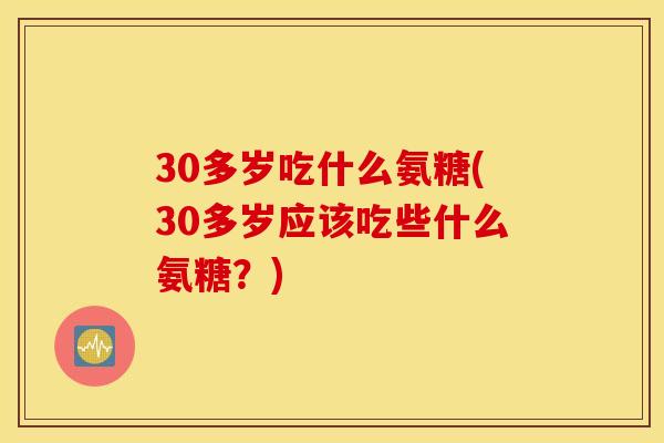30多岁吃什么氨糖(30多岁应该吃些什么氨糖？)