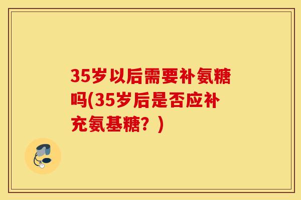 35岁以后需要补氨糖吗(35岁后是否应补充氨基糖？)