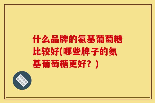 什么品牌的氨基葡萄糖比较好(哪些牌子的氨基葡萄糖更好？)