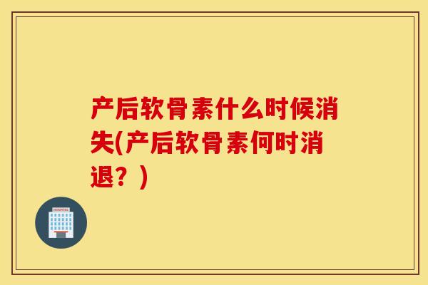 产后软骨素什么时候消失(产后软骨素何时消退？)