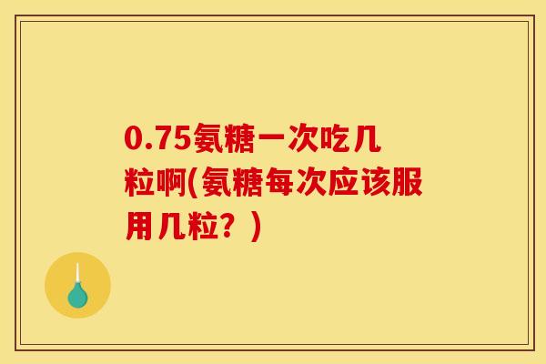 0.75氨糖一次吃几粒啊(氨糖每次应该服用几粒？)