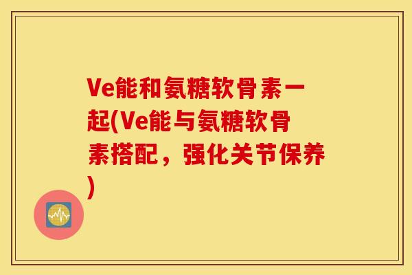 Ve能和氨糖软骨素一起(Ve能与氨糖软骨素搭配，强化关节保养)