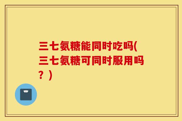 三七氨糖能同时吃吗(三七氨糖可同时服用吗？)