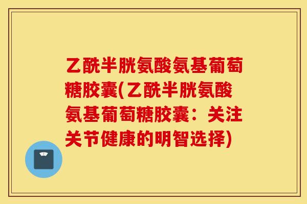 乙酰半胱氨酸氨基葡萄糖胶囊(乙酰半胱氨酸氨基葡萄糖胶囊：关注关节健康的明智选择)
