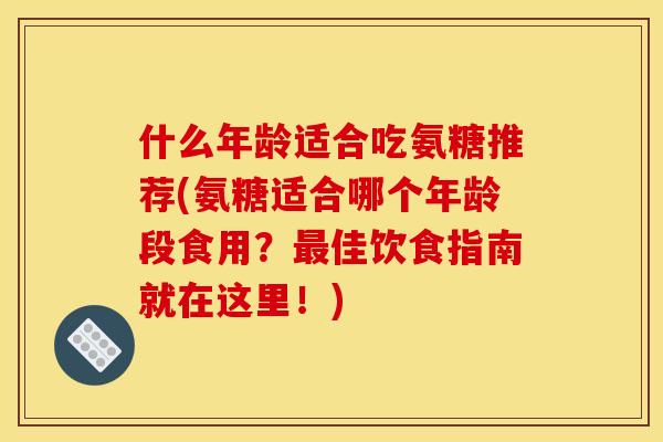什么年龄适合吃氨糖推荐(氨糖适合哪个年龄段食用？最佳饮食指南就在这里！)