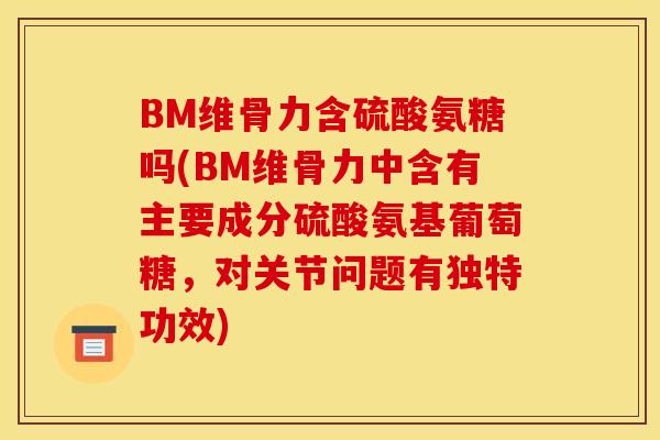BM维骨力含硫酸氨糖吗(BM维骨力中含有主要成分硫酸氨基葡萄糖，对关节问题有独特功效)