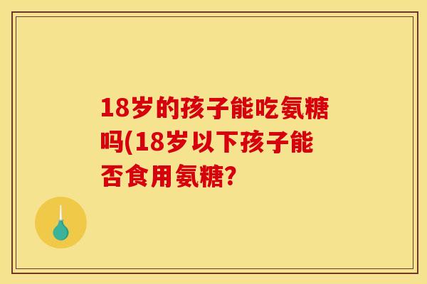 18岁的孩子能吃氨糖吗(18岁以下孩子能否食用氨糖? 18岁的孩子能吃氨糖吗(18岁以下孩子能否食用氨糖?