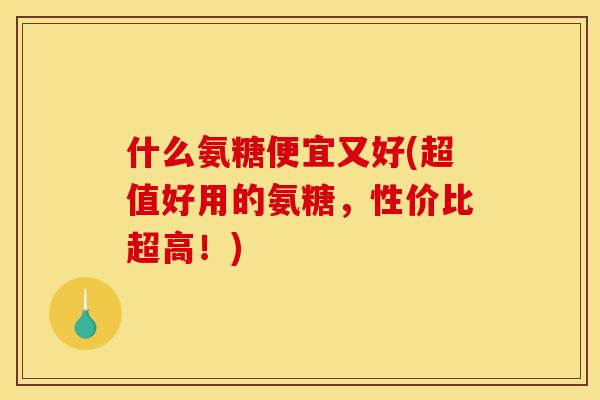什么氨糖便宜又好(超值好用的氨糖，性价比超高！)