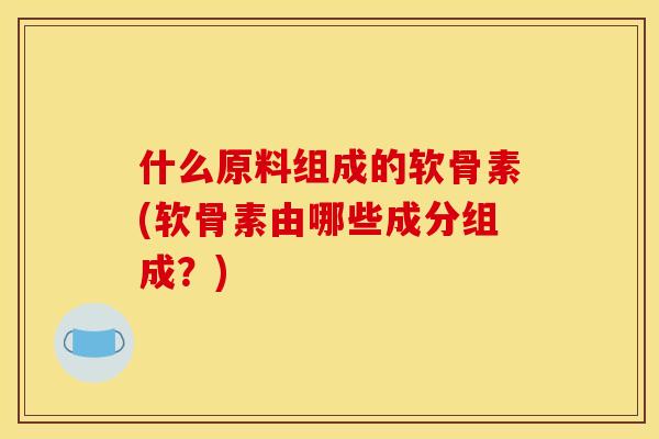 什么原料组成的软骨素(软骨素由哪些成分组成？)