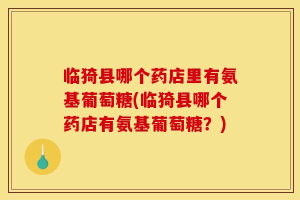 临猗县哪个药店里有氨基葡萄糖(临猗县哪个药店有氨基葡萄糖？)