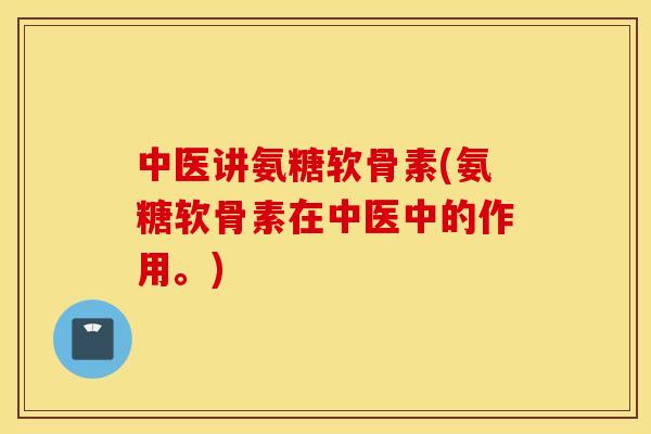 中医讲氨糖软骨素(氨糖软骨素在中医中的作用。)