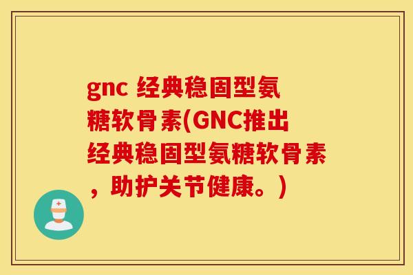 gnc 经典稳固型氨糖软骨素(GNC推出经典稳固型氨糖软骨素，助护关节健康。)